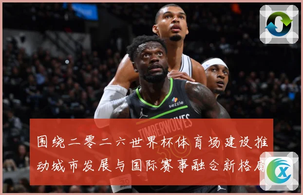 围绕二零二六世界杯体育场建设推动城市发展与国际赛事融合新格局赛事前瞻：最新赛事动态与深度分析