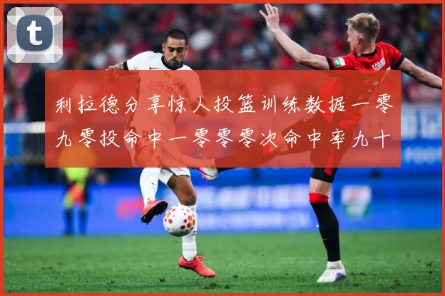 利拉德分享惊人投篮训练数据一零九零投命中一零零零次命中率九十赛场复盘：最新赛事动态与深度分析