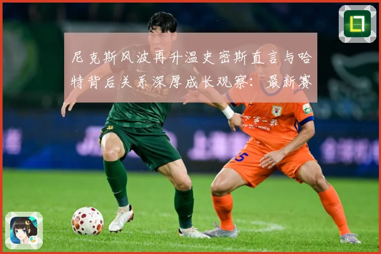 尼克斯风波再升温史密斯直言与哈特背后关系深厚成长观察：最新赛事动态与深度分析
