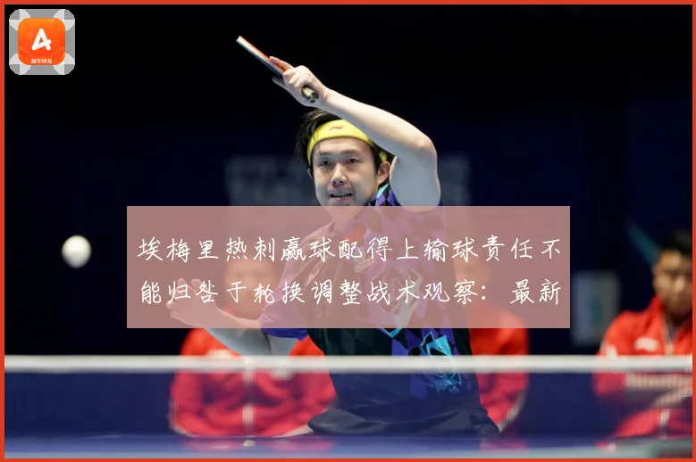 埃梅里热刺赢球配得上输球责任不能归咎于轮换调整战术观察：最新赛事动态与深度分析