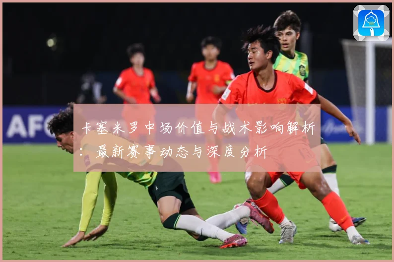 卡塞米罗中场价值与战术影响解析：最新赛事动态与深度分析