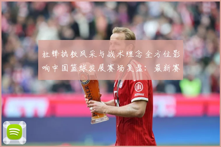 杜锋执教风采与战术理念全方位影响中国篮球发展赛场复盘：最新赛事动态与深度分析