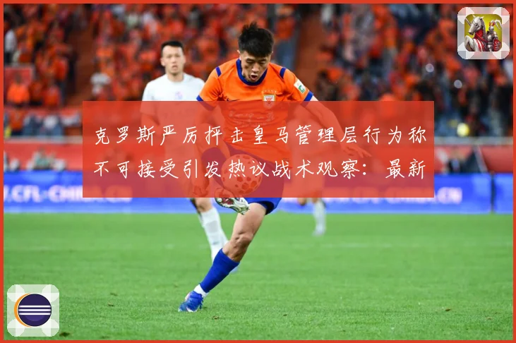 克罗斯严厉抨击皇马管理层行为称不可接受引发热议战术观察：最新赛事动态与深度分析