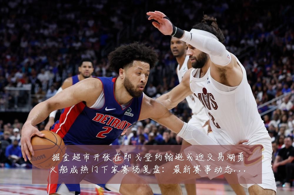 掘金超市开张在即戈登约翰逊或迎交易湖勇火船成热门下家赛场复盘:最新赛事动态与深度分析