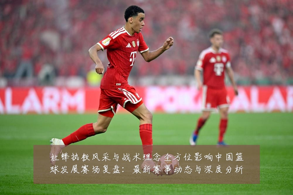 杜锋执教风采与战术理念全方位影响中国篮球发展赛场复盘:最新赛事动态与深度分析