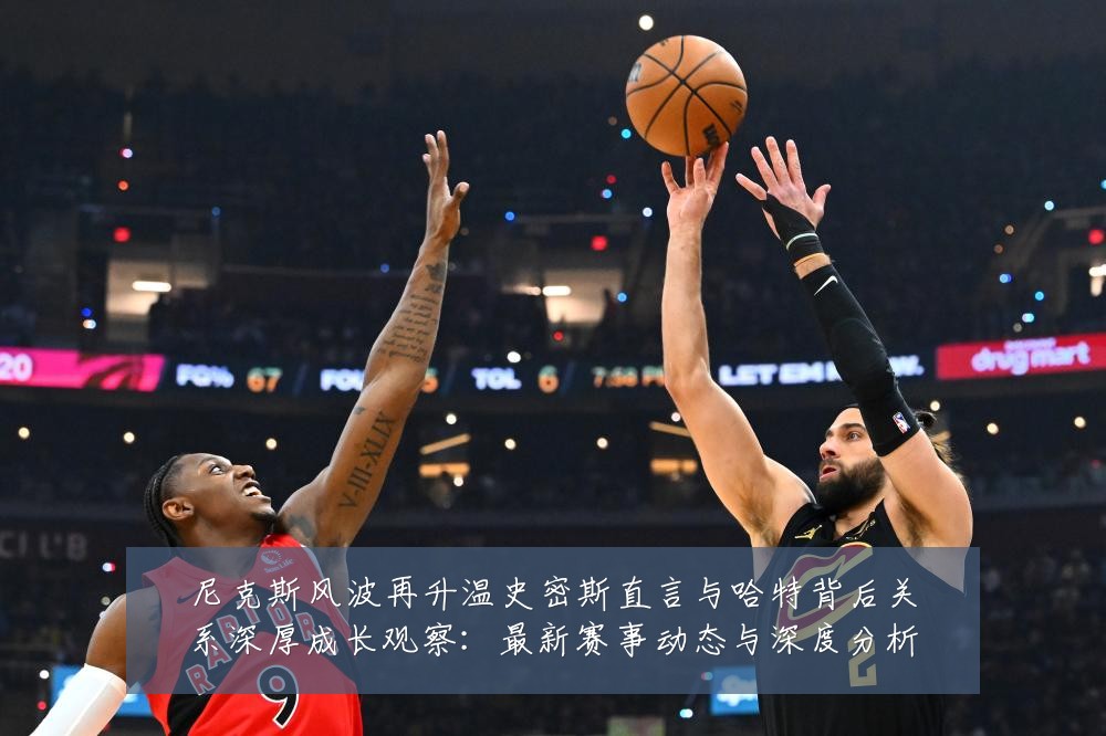 尼克斯风波再升温史密斯直言与哈特背后关系深厚成长观察:最新赛事动态与深度分析